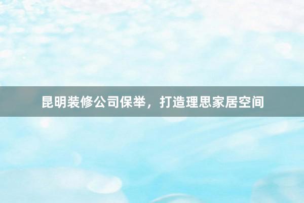 昆明装修公司保举,打造理思家居空间